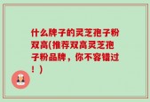 什么牌子的灵芝孢子粉双高(推荐双高灵芝孢子粉品牌，你不容错过！)