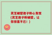 灵芝破壁孢子粉心发慌(灵芝孢子粉破壁，让你惊喜不已！)