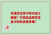 无锡灵芝孢子粉代加工破壁？打造高品质灵芝孢子粉的关键步骤？