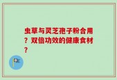虫草与灵芝孢子粉合用？双倍功效的健康食材？