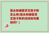 张太和破壁灵芝孢子粉怎么样(张太和破壁灵芝孢子粉的功效和效果如何？)