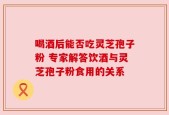喝酒后能否吃灵芝孢子粉 专家解答饮酒与灵芝孢子粉食用的关系