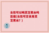 女性可以喝灵芝煮水吗百度(女性可否食用灵芝煮水？)