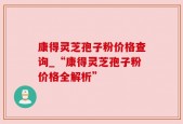 康得灵芝孢子粉价格查询_“康得灵芝孢子粉价格全解析”