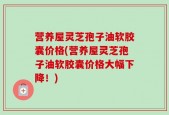 营养屋灵芝孢子油软胶囊价格(营养屋灵芝孢子油软胶囊价格大幅下降！)