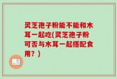 灵芝孢子粉能不能和木耳一起吃(灵芝孢子粉可否与木耳一起搭配食用？)