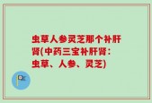 虫草人参灵芝那个补肝肾(中药三宝补肝肾：虫草、人参、灵芝)