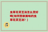 虫草花灵芝汤怎么煲好喝(如何熬制美味的虫草花灵芝汤？)