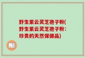 野生紫云灵芝孢子粉(野生紫云灵芝孢子粉：珍贵的天然保健品)