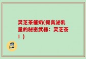灵芝茶催奶(提高泌乳量的秘密武器：灵芝茶！)
