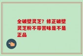 全破壁灵芝？修正破壁灵芝粉不带苦味是不是正品