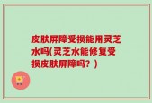 皮肤屏障受损能用灵芝水吗(灵芝水能修复受损皮肤屏障吗？)