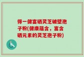 得一健富硒灵芝破壁孢子粉(健康蕴含，富含硒元素的灵芝孢子粉)