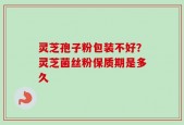 灵芝孢子粉包装不好？灵芝菌丝粉保质期是多久