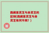 西藏紫灵芝与赤灵芝的区别(西藏紫灵芝与赤灵芝有何不同？)