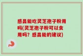 感昌能吃灵芝孢子粉用吗(灵芝孢子粉可以食用吗？感昌能的建议)
