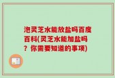 泡灵芝水能放盐吗百度百科(灵芝水能加盐吗？你需要知道的事项)