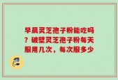 早晨灵芝孢子粉能吃吗？破壁灵芝孢子粉每天服用几次，每次服多少