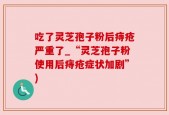 吃了灵芝孢子粉后痔疮严重了_“灵芝孢子粉使用后痔疮症状加剧”)