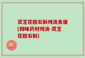 灵芝花胶石斛炖汤食谱(四味药材炖汤-灵芝花胶石斛)