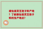 康怡道灵芝孢子粉产地？了解康怡道灵芝孢子粉的生产地点？