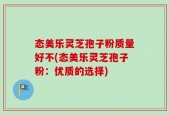态美乐灵芝孢子粉质量好不(态美乐灵芝孢子粉：优质的选择)