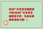 杭州广升誉灵芝破壁孢子粉(杭州广升誉灵芝破壁孢子粉：为身体保健带来新力量！)