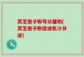 灵芝孢子粉可以催奶(灵芝孢子粉促进乳汁分泌)