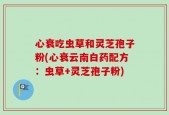 心衰吃虫草和灵芝孢子粉(心衰云南白药配方：虫草+灵芝孢子粉)