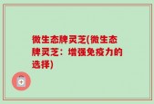 微生态牌灵芝(微生态牌灵芝：增强免疫力的选择)