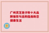 广州灵芝孢子粉十大品牌推荐与选购指南助您健康生活