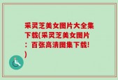 采灵芝美女图片大全集下载(采灵芝美女图片：百张高清图集下载!)