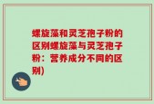 螺旋藻和灵芝孢子粉的区别螺旋藻与灵芝孢子粉：营养成分不同的区别)