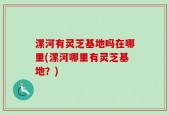 漯河有灵芝基地吗在哪里(漯河哪里有灵芝基地？)