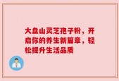大盘山灵芝孢子粉，开启你的养生新篇章，轻松提升生活品质