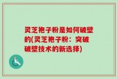 灵芝袍子粉是如何破壁的(灵芝袍子粉：突破破壁技术的新选择)