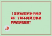 艼灵芝和灵芝孢子粉区别？了解不同灵芝制品的功效和用途？