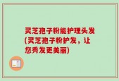 灵芝孢子粉能护理头发(灵芝孢子粉护发，让您秀发更美丽)