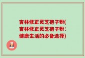 吉林修正灵芝孢子粉(吉林修正灵芝孢子粉：健康生活的必备选择)