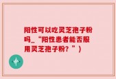 阳性可以吃灵芝孢子粉吗_“阳性患者能否服用灵芝孢子粉？”)