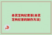 赤灵芝枸杞煮茶(赤灵芝枸杞茶的制作方法)