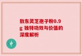 敖东灵芝孢子粉0.9g 独特功效与价值的深度解析