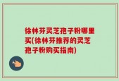 徐林芬灵芝孢子粉哪里买(徐林芬推荐的灵芝孢子粉购买指南)
