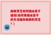 新鲜灵芝如何隔水蒸干储存(如何用隔水蒸干的方法储存新鲜的灵芝？)
