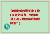 白细胞低和灵芝孢子粉(提高免疫力！如何用灵芝孢子粉预防白细胞降低？)