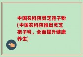 中国农科院灵芝孢子粉(中国农科院推出灵芝孢子粉，全面提升健康养生)