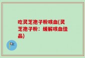 吃灵芝孢子粉咳血(灵芝孢子粉：缓解咳血佳品)