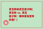 灵芝粉和灵芝孢子粉(灵芝粉 vs. 灵芝孢子粉：哪种更有营养价值？)