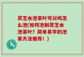 灵芝水泡茶叶可以吗怎么泡(如何泡制灵芝水泡茶叶？简单易学的泡茶方法推荐！)