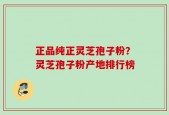 正品纯正灵芝孢子粉？灵芝孢子粉产地排行榜